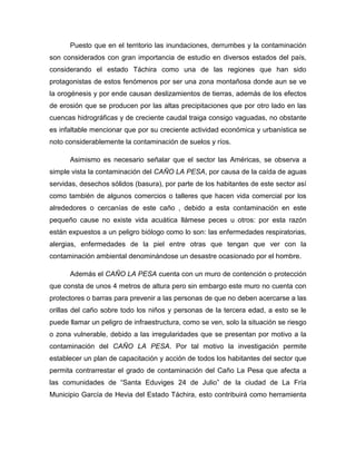 Puesto que en el territorio las inundaciones, derrumbes y la contaminación
son considerados con gran importancia de estudio en diversos estados del país,
considerando el estado Táchira como una de las regiones que han sido
protagonistas de estos fenómenos por ser una zona montañosa donde aun se ve
la orogénesis y por ende causan deslizamientos de tierras, además de los efectos
de erosión que se producen por las altas precipitaciones que por otro lado en las
cuencas hidrográficas y de creciente caudal traiga consigo vaguadas, no obstante
es infaltable mencionar que por su creciente actividad económica y urbanística se
noto considerablemente la contaminación de suelos y ríos.
Asimismo es necesario señalar que el sector las Américas, se observa a
simple vista la contaminación del CAÑO LA PESA, por causa de la caída de aguas
servidas, desechos sólidos (basura), por parte de los habitantes de este sector así
como también de algunos comercios o talleres que hacen vida comercial por los
alrededores o cercanías de este caño , debido a esta contaminación en este
pequeño cause no existe vida acuática llámese peces u otros: por esta razón
están expuestos a un peligro biólogo como lo son: las enfermedades respiratorias,
alergias, enfermedades de la piel entre otras que tengan que ver con la
contaminación ambiental denominándose un desastre ocasionado por el hombre.
Además el CAÑO LA PESA cuenta con un muro de contención o protección
que consta de unos 4 metros de altura pero sin embargo este muro no cuenta con
protectores o barras para prevenir a las personas de que no deben acercarse a las
orillas del caño sobre todo los niños y personas de la tercera edad, a esto se le
puede llamar un peligro de infraestructura, como se ven, solo la situación se riesgo
o zona vulnerable, debido a las irregularidades que se presentan por motivo a la
contaminación del CAÑO LA PESA. Por tal motivo la investigación permite
establecer un plan de capacitación y acción de todos los habitantes del sector que
permita contrarrestar el grado de contaminación del Caño La Pesa que afecta a
las comunidades de “Santa Eduviges 24 de Julio” de la ciudad de La Fría
Municipio García de Hevia del Estado Táchira, esto contribuirá como herramienta

 