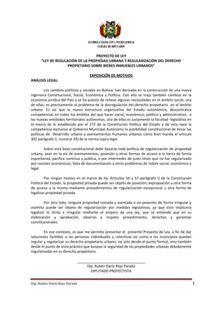 ASAMBLEA LEGISLATIVA PLURINACIONAL
                                          CÁMARA DE DIPUTADOS

                                  PROYECTO DE LEY
      “LEY DE REGULACIÓN DE LA PROPIEDAD URBANA Y REGULARIZACIÓN DEL DERECHO
                    PROPIETARIO SOBRE BIENES INMUEBLES URBANOS”

                                     EXPOSICIÓN DE MOTIVOS
ANÁLISIS LEGAL:

         Los cambios políticos y sociales en Bolivia, han derivado en la construcción de una nueva
ingeniera Constitucional, Social, Económica y Política. Con ello se trajo también cambios en la
economía jurídica del País y se ha puesto de relieve algunas necesidades en el ámbito social, una
                                                               necesidades
de ellas, es precisamente el problema de la desregulación del derecho propietario en el ámbito
urbano. Es así que la nueva estructura organizativa del Estado autonómico, descentraliza
competencias en todos los ámbitos del que hacer social, económico, político y administrativo, a
                                              hacer                               administrativo
las nuevas entidades territoriales autónomas; una de ellas es justamente la facultad legislativa en
el marco de lo establecido por el 272 de la Constitución Política del Estado y de esta nace la
competencia exclusiva al Gobierno Municipal Autónomo la posibilidad constitucional de llevar las
        encia
políticas de Desarrollo urbano y asentamientos humanos urbanos como bien manda el articulo
302 parágrafo I) numeral 29) de la norma supra legal.

        Sobre esta base constitucional debe basarse toda política de regularización de propiedad
                         onstitucional
urbana, sean en la vía de asentamientos, posesión y otras formas de acceso a la tierra de forma
espontanea, pacifica continua y publica, o por intermedio de justo titulo que no fue reg
                                                                                     regularizado
por razones económicas, falta de documentación y otros problemas de índole social, económico y
legal.

         Por ningún motivo en el marco de los Artículos 56 y 57 parágrafo I) de la Constitución
Política del Estado, la propiedad privada puede ser objeto de posesión, expropiación u otra forma
                                                    objeto
de acceso a la misma mediante procedimientos de regularización excepcional u otra forma de
legalizar propiedad privada.

         Por otro lado, ninguna propiedad tomada y asentada o en posesión de forma irregular y
violenta puede ser objeto de regularización por medidas legislativas, ya que esto implicaría
        a
legalizar lo ilícito e irregular mediante el amparo de una ley, que se entiende que en su
elaboración y aprobación, observo y respeto procedimiento, derechos y garantías
constitucionales.

        En ese contexto, es que me permito presentar el presente Proyecto de Ley, a fin de dar
soluciones factibles a las personas individuales y colectivas así como a los municipios puedan
regular y regularizar su derecho propietario urbano, no solo desde el punto formal, sino también
                                                     no                                  tambié
desde el punto de vista práctico que busque la seguridad de las propiedades urbanas debidamente
regularizadas en su derecho propietario.
                             propietario

                               __________________________________
                                    Dip. Rubén Darío Rojo Parada
                                      DIPUTADO PROYECTISTA


Dip. Rubén Darío Rojo Parada                                                                          1
 