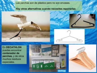 Las perchas son de plástico pero no son envases.
Hay otras alternativas cuando necesites reponerlas
En DECATHLON
puedes encontrar
contenedor de
perchas, y de otros
muchos residuos
especiales.
 
