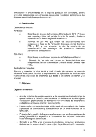 enmarcando y profundizando en el espacio particular del laboratorio, ciertos
proyectos pedagógicos con estrategias, secuencias y unidades pertinentes a las
diversas áreas/disciplinas que la componen.


       6. Destinatarios

Destinatarios directos:
1er Etapa:
       a)       Docentes del área de la Formación Orientada del ISFD Nº 6 que
                son co-protagonistas del trabajo docente de estudio, diseño e
                implementación de estrategias de enseñanza.
       b)       Alumnos de 2do Año que cursan las áreas/disciplinas que
                componen el Área de la Formación Orientada de las Carreras
                PEB y PEI y que vivencian in situ la experiencia de
                implementación de estrategias de enseñanza diseñadas
                previamente en laboratorio.
2da Etapa:
       a)       Docentes de la institución, excepto los señalados en el ítem a)
       b)         Alumnos de 1er Año que cursan las áreas/disciplinas que
                componen el Área de la Formación General de las Carreras PEB
                y PEI.
Destinatarios indirectos:
Alumnos y docentes de nivel inicial y nivel primario (de escuelas de zona de
influencia institucional, incluido el departamento de aplicación del instituto) que
vivencien las propuestas de enseñanza que desde el laboratorio se diseñan y se
prueban.

       7. Objetivos:


Objetivos Generales:


   •   Acordar criterios de gestión asociada y de organización institucional en lo
       que se refiere a la creación y renovación de un ambiente de aprendizaje de
       capacidades profesionales, de formación y de desarrollo de experiencias
       pedagógicas articulada interna y externamente.
   •   Llevar a cabo procesos de mejora institucional a través del estudio, diseño
       y prácticas de planificación y autoevaluación en un área específica de la
       formación.
   •   Potenciar la formación de los recursos humanos que se desempeñan en lo
       pedagógico-didáctico específico e incrementar los recursos materiales
       físico-tecnológicos del instituto.
   •   Concebir a las TICs y los procesos de circulación, consumo y producción
       de información y comunicación como objeto de problematización constante.

                                                                                  10
 