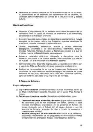 •   Reflexionar sobre la inclusión de las TICs en la formación de los docentes,
       su potencialidad en el desarrollo del pensamiento de los alumnos, su
       utilización como herramientas al servicio de la inclusión social y acceso
       cultural.


Objetivos Específicos:


   •   Promover el mejoramiento de un ambiente institucional de aprendizaje (el
       laboratorio como un centro de recursos de enseñanza y de aprendizaje)
       para el área de la formación orientada.
   •   Generar instancias que permita a los docentes un acercamiento a nuevos
       lenguajes y a las nuevas culturas que favorezcan repensar estrategias de
       enseñanza y diseñar nuevas propuestas didácticas.
   •   Diseñar, implementar, sistematizar, evaluar y difundir materiales
       pedagógicos vinculados a las áreas/disciplinas: Matemática, Lengua,
       Ciencias Naturales, Ciencias Sociales y Tecnología; acordes a lo que se
       pretende renovar en las prácticas de su enseñanza.
   •   Actualizar materiales didácticos, bibliografía y dispositivos para la
       formación, vinculados a los nuevos aportes y funcionalidades que ofrecen
       las nuevas TICs a la educación en la formación docente.
   •   Estimular el diseño y desarrollo de propuestas y proyectos innovadores con
       el uso de las TICs que fomenten el trabajo cooperativo y colaborativo.
   •   Analizar las herramientas de las que se dispone para fundamentar las
       decisiones de su inclusión con sentido pedagógico; de modo tal de poder
       identificar los recursos adecuados para cada área/ disciplina curricular,
       como así también, para cada tipo y propuesta de actividad.

       8. Propuesta de trabajo

Etapas del proyecto:

   a) Capacitación externa. Contemporaneidad y nuevos escenarios. El uso de
      las TICs en la formación docente. Proyectos con el uso de TICs. Tiempo 2
      meses.
   b) Primer aproximación y estudio: Se realizan actividades tales como:

          Gestión de recursos materiales y humanos (lugar de funcionamiento
           del laboratorio para la FO, instalación del cañón, pantalla y otros
           recursos informáticos; organización de las personas en función del
           tiempo destinado para el trabajo con el equipo docente y con los
           alumnos de terciaria; acuerdos de días y horario de encuentro –
           cronograma de trabajo-).
          Análisis y búsqueda de antecedentes relacionados a los problemas,
           obstáculos y facilitadores de las propuestas de enseñanza de ciertos
           temas/contenidos priorizados de cada área/disciplinas de la FO;



                                                                               11
 