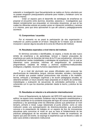 extensión e investigación (que frecuentemente se realiza en forma voluntaria por
no poseer erogación presupuestaria suficiente para instalar y fortalecer como se
debe la misma).
           Crear un espacio para el desarrollo de estrategias de enseñanza es
propiciar el encuentro entre alumnos, docentes, asesores e investigadores que
desean complementar sus propuestas: en renovadas situaciones, ya que en las
cuales los diferentes actores se pueden poner en interacción simbólica y narrarse
a sí mismos, para que otros aprovechen lo que allí cultural y pedagógicamente
aconteció.


      13. Compromisos / acuerdos

        Por el momento no se prevé la participación de otra organización o
institución (sí, podría suceder en el futuro –después de 12 meses- que se decida
incorporar o asociar alguna escuela de la zona de influencia del instituto)


      14. Resultados esperados a nivel interno del instituto.

       En términos concretos e identificables, se espera, a través de este nuevo
ámbito de enseñanza y de aprendizaje, renovar o mejorar propuestas de
enseñanza por parte de docentes del área de la FO que actualizarían, reforzarían
y diversificarían ciertas modalidades y estrategias de enseñanza. Con lo cual se
obtendrían como productos: informes de resignificación de contenidos
programáticos; carpetas de trabajo y archivos académico-institucionales
analógicos y digitales; recursos humanos capacitados en NTICs.

        Y ya a nivel del alumnado que posee dificultades para encauzar las
planificaciones de matemática, lengua, ciencias naturales, sociales y tecnología
en el sentido que puedan realizar producciones más acordes a los modelos,
teorías, enfoques y estrategias cognitivas y de acción pedagógica actuales; se
obtendría también un futuro docente mejor preparado en el diseño de contenidos,
metodologías y evaluación de secuencias de actividades pertinentes y más
coherentes con lo que los docentes pretenden desde la teoría y práctica de las
mismas.


      15. Resultados en relación a la articulación interinstitucional

        Como el Departamento de Aplicación del ISFD N°6 está dentro del mismo
edificio, se espera como resultado: fortalecer más la integración areal/disciplinar y
vínculos existentes en la constante búsqueda del logro de nuevas experiencias de
enseñanza y de aprendizaje entre los diferentes actores que pertenecen al nivel
terciario, primario e inicial. Luego relacionado al punto anterior, como en esta
institución existe una suborganización de directivos-docentes que anualmente
convoca a la presentación de trabajos en un espacio de foro de innovaciones
educativas para comunicar el modo en que se hace el fortalecimiento de las
prácticas pedagógicas de las escuelas de distintos niveles de enseñanza; se
espera que para tal evento, se exponga la experiencia que se llevaría a cabo en
este nuevo ámbito o laboratorio institucional.


                                                                                  18
 