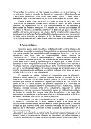 herramientas provenientes de las nuevas tecnologías de la información y la
comunicación (cañón o proyector de diapositivas power point, diferentes software
o programas educativos, entre otros) para poder, querer y saber optar o
seleccionar mejor una o varias estrategias entre otras disponibles en cada caso.
        Frente a este nuevo escenario montado en situación biográfica, con
participación de diferentes actores institucionales el desafío es llevar adelante
procesos de digitalización de lo que tradicionalmente se ha realizado y
comunicado de manera analógica. Se ofrecen allí, nuevas posibilidades de
mediación e interacción simbólica presencial y a distancia, ya que no siempre es
posible estar cara a cara cuando se estudia, diseña e implementan propuestas y
estrategias de enseñanza. Por lo cual también resulta necesaria: una construcción
conjunta entre docentes y alumnos a fin de lograr una autorrenovación
pedagógica y sistematización colectiva de conocimiento-saber áreas/disciplinar.


          3. Fundamentación

       Sabemos que es tarea del profesor tanto la selección como la utilización de
la estrategia apropiada en relación a: los propósitos que persigue; los contenidos
que busca enseñar; las características del contexto que toca vivir y; las de los
estudiantes que tiene bajo su responsabilidad. Según planteos de
(Fernstermacher, G., 2004) la “buena enseñanza” no es solamente aquella en
que el alumno aprende con éxito, por el contrario en este contexto, la palabra
buena tiene fuerza moral y epistemológica; e implica por un lado: enseñar
aplicando la moral a la práctica docente de modo tal que dicho alumno perciba la
moralidad mediante un aprendizaje acorde con dicha enseñanza recibida. Por otro
lado en el sentido epistemológico, la buena enseñanza es: preguntar si lo que se
enseña es racionalmente justificable y en última instancia, si es digno de que el
estudiante lo conozca, lo crea o lo entienda.
       El proyecto de Mejora institucional: Laboratorio para la Formación
Orientada busca presentar y analizar distintas formas de concebir tanto la
enseñanza como las concepciones básicas acerca de la labor docente; y al
entender por enfoque de enseñanza: aquello que consiste en una manera de
definir el rol y la tarea docente, se pretende responder a la necesidad de
considerar que las áreas/disciplinares curriculares (lengua, matemática, ciencias
naturales, ciencias sociales, entre otras) actualmente, requieren de ciertas
adecuaciones para su enseñanza. Es necesario que en las instituciones escolares
se tengan en cuenta los nuevos desarrollos tecnológicos y se desarrollen
innovadoras estrategias de enseñanza en el sentido de hacer posible y visible un
verdadero cambio en ellas dentro del sistema educativo.
       Consideramos que para promover el cambio, la mejora o la innovación en
la institución formadora de docentes; debemos estar a la altura de las
circunstancias socio-históricas, las que brindan ciertas percepciones y sobrados
indicios de que estamos como seres humanos inmersos en una era digital: “la
sociedad de la información y también llamada sociedad del conocimiento1”, en la
1
  La sociedad de la información se caracteriza por los esfuerzos necesarios para convertir la
información en conocimiento. Cuanto mayor es la cantidad de información generada por una
sociedad, mayor es la necesidad de convertirla en conocimiento que permite interpretar y
comprender la realidad que nos rodea e intervenir sobre ella con sentido ético y transformador. Por


                                                                                                 3
 
