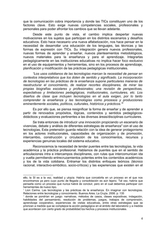 que la comunicación cobra importancia y donde las TICs constituyen uno de los
factores clave. Esto exige nuevas competencias sociales, profesionales y
personales para poder afrontar los cambios que se llevan adelante.
        Desde este punto de vista, el cambio implica despertar nuevas
motivaciones en los sujetos que participan en los distintos escenarios y desafíos
educativos. Esto hace necesario una nueva alfabetización, nos hace pensar en la
necesidad de desarrollar una educación de los lenguajes, las técnicas y las
formas de expresión con TICs. Su integración genera nuevos profesionales,
nuevas formas de aprender y enseñar, nuevos planteamientos metodológicos,
nuevos materiales para la enseñanza y para el aprendizaje. Integrarlas
pedagógicamente en las instituciones educativas no implica hacer foco exclusivo
en el uso de equipamientos y herramientas, sino en los procesos de aprendizaje,
planificación y modificación de las prácticas pedagógicas institucionales.
       “Los usos cotidianos de las tecnologías marcan la necesidad de pensar en
contextos interpretativos que los doten de sentido y significado. La incorporación
de tecnologías en las prácticas de la enseñanza supone particulares maneras de
reestructurar el conocimiento, de realizar recortes disciplinares, de mirar las
propias biografías escolares y profesionales; una revisión de perspectivas,
expectativas y limitaciones pedagógicas, institucionales, curriculares, etc. Los
diseños de clase que incluyen tecnologías en el aula exigen, por lo tanto
comprender la enseñanza y las tecnologías como procesos y producciones
eminentemente sociales, políticos, culturales, históricos y prácticos.”2
       Es por ello que, se piensa resignificar la forma de enseñar y de aprender a
partir de renovados propósitos, lógicas, contenidos y sentidos pedagógicos-
didácticos y evaluaciones pertinentes a las diversas áreas/disciplinas curriculares.
       Se trata entonces de introducir una innovación propiciando un escenario de
vivencias, debate y análisis de diferentes estrategias de enseñanza3 con el uso de
tecnologías, Esta pretensión guarda relación con la idea de generar protagonismo
en los actores institucionales, capacidades de organización y de promoción,
intercambio, construcción y circulación de los conocimientos, recursos y
experiencias genuinas locales del sistema educativo.
        Reconocemos la necesidad de tender puentes entre las tecnologías, la vida
académica y la práctica profesional. Hablamos de puentes que en el sentido de
articulaciones intra e intercampos disciplinares, con rutas que intercomunican ida
y vuelta permitiendo entrecruzamientos potentes entre los contenidos académicos
y los de la vida cotidiana. Entramar los distintos enfoques teóricos (técnico
racional, interactivo-simbólico, socio-críticos) y las experiencias que existen en el


ello, la SI es a la vez, realidad y utopía. Habría que concebirla en un proceso en el que nos
encontramos ya pero cuyo punto de llegada y consolidación es aún lejano. Tal vez, habría que
pensarla como un proceso que nunca habrá de concluir, pero en el cual debemos participar con
herramientas de nuevo tipo.
2
  Lion Carina. Las tecnologías y las prácticas de la enseñanza. En imaginar con tecnologías.
Relaciones entre tecnologías y conocimiento. Buenos Aires. La Crujía. 2006. p. 135
3
  donde se pondrían en juego: narrativas, métodos de casos, clases expositivas, indagación,
habilidades del pensamiento, resolución de problemas, juegos, trabajos de comprensión,
aprendizaje cooperativo, experiencias de visitas educativas, entre otras estrategias que se
priorizan a medida que se complejiza la acción pedagógica en el ámbito del laboratorio y a medida
que acontecen con cierto grado de probabilidad los hechos y procesos institucionales.


                                                                                               4
 