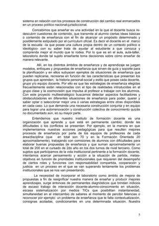 sistema en relación con los procesos de construcción del cambio real enmarcados
en un proceso político nacional-jurisdiccional.
       Concebimos que enseñar es una actividad en la que el docente busca re-
descubrir cuestiones de contenido, que transmite al alumno ciertas ideas básicas
o contenido de enseñanza con el fin de alcanzar un propósito determinado y
posiblemente estipulado por el currículum oficial. Es decir el docente en el marco
de la escuela –la que posee una cultura propia dentro de un contexto político e
ideológico- con su saber trata de ayudar al estudiante a que conozca y
comprenda mejor el mundo que lo rodea. Por lo que es en el aula, aula-taller,
laboratorio donde tal sujeto enseñante toma decisiones sobre cómo enseñar de
manera relevante.
           Allí, en los distintos ámbitos de enseñanza y de aprendizaje se juegan
modelos, enfoques y propuestas de enseñanza que sirven de guía y soporte para
la planificación y en ellos subyacen ejemplos de situaciones de enseñanza que
pueden replicarse, recrearse en función de: las características que presentan los
grupos que aprenden; la historia personal-social y estilo que posee cada docente,
grupo y/o equipo docente. Por ello es que las estrategias de enseñanza elegidas
frecuentemente están relacionadas con el tipo de realidades introducidas en el
grupo clase y la cosmovisión que impulsa al profesor a trabajar con los alumnos.
Con este proyecto multiestratégico buscamos detectar aspectos facilitadores y
obstaculizadores en diferentes situaciones de enseñanza para poder, querer y
saber optar o seleccionar mejor una o varias estrategias entre otras disponibles
en cada caso. Lo que demanda una necesaria construcción conjunta y en equipo
para lograr una autorrenovación y construcción colectiva de conocimiento quizás
no documentado aún, en su mayor parte.
        Entendemos que nuestro instituto de formación docente es una
organización que aprende y que está en permanente cambio; donde las
dificultades o los conflictos se presentan: Por ejemplo, en la manera en que
implementamos nuestras acciones pedagógicas para que resulten mejores
procesos de enseñanza por parte de los equipos de profesores de cada
área/disciplina (que     en total son 70 y en la Formación Orientada 20
aproximadamente), trabajando con comisiones de alumnos con dificultades para
elaborar buenas propuestas de enseñanza y que suman aproximadamente un
total de 200 en el cursado de 2do año en los dos turnos de nivel terciario. Como
sujetos que participamos de la vida institucional pertinente a la formación docente,
intentamos acercar pensamiento y acción a la situación de partida, metas-
objetivos en función de prioridades institucionales que requieren del desempeño
de ciertos roles y funciones con responsabilidad compartida, cooperación y
justicia en un proceso en el que se van superando lentamente los problemas
institucionales que se nos van presentando.
        La necesidad de incorporar el laboratorio como ámbito de mejora de
propuestas a fin de resignificar nuestra manera de enseñar y producir mejores
aprendizajes, surge entonces de permanentes diagnósticos que brindan indicios
de escaso trabajo de interacción docente-alumno-conocimiento en situación,
escasa sistematización por medios TICs que posibilitan instantaneidad,
simultaneidad en el intercambio de saberes al momento de percibir falencias o
reconocer por ejemplo: un problema de enseñanza que le falta contextualización,
consignas acotadas, condicionantes en una determinada situación. Nuestra



                                                                                  5
 