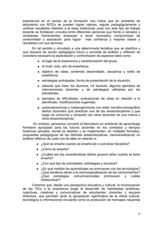 experiencia en el campo de la formación nos indica que en ambiente de
laboratorio con NTICs se pueden captar valores, regular pedagógicamente y
verificar resultados distintos a la clase tradicional; pues con este tipo de trabajo
docente se fortalecen vínculos entre diferentes personas que frente a variados y
novedosas herramientas empiezan a tener renovados compromisos de
conectividad y asociación para lograr más confianza y mejores clases y
resultados con sus alumnos.
      En tal sentido y vinculado a una determinada temática que se planifica y
que requiere de acción pedagógica futura y concreta de análisis y reflexión se
considera necesario la explicitación y confrontación de aspectos tales como:
             el lugar de la experiencia y caracterización del grupo,
             el nivel, ciclo, año de enseñanza,
             objetivo de clase, contenido desarrollado, secuencia y estilo de
              enseñanza,
             estrategias anticipadas, forma de presentación de la situación,
             saberes que traen los alumnos, rol docente, algunos ejemplos de
              intervenciones docentes y de estrategias utilizadas por los
              estudiantes,
             ejemplos de dificultades, evaluaciones de clase en relación a lo
              planificado, modificaciones sugeridas,
             autoevaluaciones o metacogniciones con estilo narrativo-etnográfico
              del/los docente/s que practican una de las áreas/disciplinas y que
              luego se comunica y comparte con otros docentes de una misma u
              otras áreas/disciplinas.
        En síntesis, pensamos convertir el laboratorio en ambiente de aprendizaje
formativo apropiado para los futuros docentes en los contextos y tiempos
históricos actuales; donde se diseñen y se implementen, en múltiples formatos,
propuestas pedagógicas de las distintas áreas/disciplinas, transversalizando un
análisis reflexivo de cada una de ellas en relación a:
             ¿Qué se enseña cuando se enseña tal o cuál área/ disciplina?
             ¿Cómo se enseña?
             ¿Cuáles son las características del/los grupo/s al/los cual/es se le/es
              enseña?
             ¿Con qué tipo de actividades, estrategias y recursos?
             ¿En qué medida los aprendizajes se promueven con las tecnologías?
              ¿Qué senderos abren a la reconceptualización de los conocimientos?
              ¿Qué estrategias comunicacionales promueven y cuáles
              obstaculizan?
        Creemos que, desde una perspectiva educativa y cultural, la incorporación
de las TICs a la enseñanza exige el desarrollo de habilidades analíticas,
cognitivas, creativas y comunicativas de estudiantes, docentes y equipos
directivos, que permitan tanto la apropiación significativa de la oferta cultural,
tecnológica e informacional circulante como la producción de mensajes requerida



                                                                                   6
 