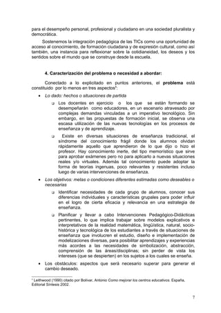 para el desempeño personal, profesional y ciudadano en una sociedad pluralista y
democrática.
     Sostenemos la integración pedagógica de las TICs como una oportunidad de
acceso al conocimiento, de formación ciudadana y de expresión cultural, como así
también, una instancia para reflexionar sobre la cotidianeidad, los deseos y los
sentidos sobre el mundo que se construye desde la escuela.


        4. Caracterización del problema o necesidad a abordar:

       Conectado a lo explicitado en puntos anteriores, el problema está
constituido por lo menos en tres aspectos4:
    •   Lo dado: hechos o situaciones de partida
              Los docentes en ejercicio o los que se están formando se
               desempeñarán como educadores, en un escenario atravesado por
               complejas demandas vinculadas a un imperativo tecnológico. Sin
               embargo, en las propuestas de formación inicial, se observa una
               escasa utilización de las nuevas tecnologías en los procesos de
               enseñanza y de aprendizaje.
                Existe en diversas situaciones de enseñanza tradicional, el
               síndrome del conocimiento frágil donde los alumnos olvidan
               rápidamente aquello que aprendieron de lo que dijo o hizo el
               profesor. Hay conocimiento inerte, del tipo memorístico que sirve
               para aprobar exámenes pero no para aplicarlo a nuevas situaciones
               reales y/o virtuales. Además tal conocimiento puede adoptar la
               forma de teorías ingenuas, poco relevantes y resistentes incluso
               luego de varias intervenciones de enseñanza.
    •   Los objetivos: metas o condiciones diferentes estimadas como deseables o
        necesarias
              Identificar necesidades de cada grupo de alumnos, conocer sus
               diferencias individuales y características grupales para poder influir
               en el logro de cierta eficacia y relevancia en una estrategia de
               enseñanza.
              Planificar y llevar a cabo Intervenciones Pedagógico-Didácticas
               pertinentes, lo que implica trabajar sobre modelos explicativos e
               interpretativos de la realidad matemática, lingüística, natural, socio-
               histórica y tecnológica de los estudiantes a través de situaciones de
               enseñanza que involucren el estudio, diseño e implementación de
               modelizaciones diversas, para posibilitar aprendizajes y experiencias
               más acordes a las necesidades de simbolización, abstracción,
               comprensión de las áreas/disciplinas; sin perder de vista los
               intereses (que se despierten) en los sujetos a los cuales se enseña.
    •   Los obstáculos: aspectos que será necesario superar para generar el
        cambio deseado.

4
 Leithwood (1990) citado por Bolívar, Antonio Como mejorar los centros educativos. España,
Editorial Síntesis 2002.


                                                                                             7
 