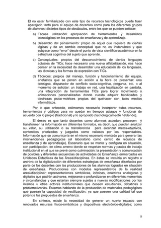El no estar familiarizado con este tipo de recursos tecnológicos puede traer
   aparejado tanto para el equipo de docentes como para los diferentes grupos
   de alumnos; distintos tipos de obstáculos, entre los que se pueden señalar:
      a) Escasa utilización/ apropiación de herramientas y desarrollos
         tecnológicos en los procesos de enseñanza y de aprendizaje.
      b) Desarrollo del pensamiento: propio de aquel que requiere de ciertas
         lógicas y de un cambio conceptual que no es instantáneo y que
         subyace como “error” desde el punto de vista científico-académico en la
         estructura cognitiva del sujeto que aprende.
      c) Conceptuales: propios del desconocimiento de ciertos lenguajes
         actuales de TICs; hace necesario una nueva alfabetización, nos hace
         pensar en la necesidad de desarrollar una educación de los lenguajes,
         las técnicas y las formas de expresión con TICs.
      d) Técnicos: propios del manejo, función y funcionamiento del equipo,
         artefactos que se ponen en acción a la hora de presentar: una
         consigna, disparador de conflicto socio-cognitivo, pregunta, etc. o al
         momento de solicitar: un trabajo en red, una focalización en pantalla,
         una integración de herramientas TICs para lograr movimiento o
         animaciones personalizadas donde cuesta adquirir habilidades y
         destrezas psico-motrices propias del quehacer con tales medios
         informáticos.
      Por lo que antecede, estimamos necesario incorporar estos recursos,
herramientas y códigos para no quedar en tiempos aciagos y funcionar de
acuerdo con lo propio (tradicional) y lo apropiado (tecnológicamente hablando).
        El deseo es que tanto docentes como alumnos accedan, procesen y
transformen la información en diferentes formatos, es decir, que puedan analizar
su valor, su utilización o su transferencia para alcanzar metas-objetivos,
contenidos priorizados y juzgados como valiosos por los responsables.
Información que se comunicaría en el mismo escenario montado para generar las
intervenciones pedagógicas (el laboratorio como centro de recursos de
enseñanza y de aprendizaje). Escenario que se monta y configura en situación,
con participación, en clima ameno donde se respetan normas y pautas de trabajo
institucional en el que se prevé como culminación: la presentación y comunicación
de posibles y diferentes secuencias de actividades de Enseñanza enmarcadas en
Unidades Didácticas de las Áreas/disciplinas. En éstas se incluiría un registro o
archivo de la digitalización de diferentes estrategias de enseñanza diseñadas por
parte de los docentes con las producciones de los alumnos logradas en situación
de enseñanza. Producciones con modelos representativos de la realidad
areal/disciplinar; representaciones simbólicas, icónicas, enactivas analógicas y
digitales que podrán activarse, mejorarse o profundizarse en diferentes momentos
y circunstancias y que estarían siempre sujetas a nuevas modificaciones por los
mismos u otros actores institucionales que deseen estudiarlas, debatirlas o
problematizarlas. Estamos hablando de la producción de materiales pedagógicos
que posean la capacidad de reutilización, ya que poseen una calidad tal que
potencia las propuestas de enseñanza.
      En síntesis, existe la necesidad de generar un nuevo espacio con
renovados recursos físico-simbólicos y dispositivos electrónico-digitales; como


                                                                               8
 