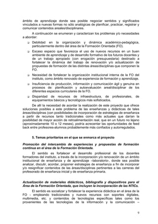 ámbito de aprendizaje donde sea posible negociar sentidos y significados
vinculados a nuevas formas no sólo analógicas de planificar, practicar, registrar y
comunicar contenidos areales/disciplinares.
      A continuación se enumeran y caracterizan los problemas y/o necesidades
a abordar:
      Debilidad en la organización y dinámica académico-pedagógica,
       particularmente dentro del área de la Formación Orientada (FO).
      Escaso espacio que favorezca el uso de nuevos recursos en un buen
       ambiente de aprendizaje y de desarrollo formativo de los futuros docentes y
       de un trabajo apropiado (con erogación presupuestaria) destinado a
       fortalecer la dinámica del trabajo de renovación y/o actualización de
       propuestas de formación de las distintas áreas/disciplinas que componen la
       FO.
      Necesidad de fortalecer la organización institucional interna de la FO del
       instituto, como ámbito renovado de experiencia de formación y aprendizaje.
      Insuficiencia de producción, información y comunicación ágil y genuina en
       procesos de: planificación y autoevaluación areal/disciplinar de los
       diferentes espacios curriculares de la FO.
      Disparidad de recursos de infraestructura, de profesionales,               de
       equipamientos básicos y tecnológicos más sofisticados.
        De allí la necesidad de acordar la realización de este proyecto que ofrece
soluciones posibles a este problema de las enseñanzas y didácticas de tales
áreas/disciplinas (con posibilidades de incorporación de estrategias de enseñanza
a partir de recursos tanto tradicionales como más actuales que darían la
posibilidad de mayor acción de retroalimentación real, que en un futuro no lejano
(aproximadamente 10 o 12 meses), podría acrecentar las oportunidades de feed
back entre profesores-alumnos probablemente más confiados y autorregulados.


       5. Temas prioritarios en el que se enmarca el proyecto

Promoción del intercambio de experiencias y propuestas de formación
continua en el área de la Formación Orientada.
        El sentido es fortalecer el desarrollo profesional de los docentes
formadores del instituto, a través de la incorporación y/o renovación de un ámbito
institucional de enseñanza y de aprendizaje –laboratorio-, donde sea posible
analizar, discutir, acordar, proponer estrategias de enseñanza a fin de incorporar
y/o resignificar contenidos de las áreas/disciplinas pertinentes a las carreras del
profesorado de enseñanza inicial y de enseñanza primaria.


Actualización de materiales didácticos, bibliografía y dispositivos para el
Área de la Formación Orientada, que incluyen la incorporación de las NTICs.
      El sentido es socializar y fortalecer la experiencia didáctica en el área de la
FO - empleando tradicionales y nuevos recursos con soportes digitales,
multimedia, etc. y contenidos de tecnologías específicas tales como los
provenientes de las tecnologías de la información y la comunicación –


                                                                                   9
 