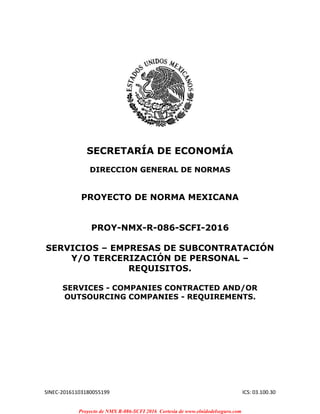 SINEC-20161103180055199 ICS: 03.100.30
SECRETARÍA DE ECONOMÍA
DIRECCION GENERAL DE NORMAS
PROYECTO DE NORMA MEXICANA
PROY-NMX-R-086-SCFI-2016
SERVICIOS – EMPRESAS DE SUBCONTRATACIÓN
Y/O TERCERIZACIÓN DE PERSONAL –
REQUISITOS.
SERVICES - COMPANIES CONTRACTED AND/OR
OUTSOURCING COMPANIES - REQUIREMENTS.
Proyecto de NMX R-086-SCFI 2016 Cortesia de www.elnidodelseguro.com
 