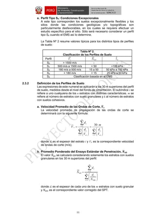 11 
e. Perfil Tipo S4: Condiciones Excepcionales 
A este tipo corresponden los suelos excepcionalmente flexibles y los 
sitios donde las condiciones geológicas y/o topográficas son 
particularmente desfavorables, en los cuales se requiere efectuar un 
estudio específico para el sitio. Sólo será necesario considerar un perfil 
tipo S4 cuando el EMS así lo determine. 
La Tabla Nº 2 resume valores típicos para los distintos tipos de perfiles 
de suelo: 
Tabla Nº 2. 
Clasificación de los Perfiles de Suelo 
Perfil s V 60 N u s 
S0 > 1500 m/s - - 
S1 500 m/s a 1500 m/s > 50 >100 kPa 
S2 180 m/s a 500 m/s 15 a 50 50 kPa a 100 kPa 
S3 < 180 m/s < 15 25 kPa a 50 kPa 
S4 Clasificación basada en el EMS 
2.3.2 Definición de los Perfiles de Suelo 
Las expresiones de este numeral se aplicarán a los 30 m superiores del perfil 
de suelo, medidos desde el nivel del fondo de cimentación. El subíndice i se 
refiere a uno cualquiera de los n estratos con distintas características. m se 
refiere al número de estratos con suelo granulares y k al número de estratos 
con suelos cohesivos. 
a. Velocidad Promedio de las Ondas de Corte, 푽̅ 
풔 
La velocidad promedio de propagación de las ondas de corte se 
determinará con la siguiente fórmula: 
  
 
  
 
 
 
 
 
 
 
 
 
 
 
 
 
 
 
 
 
 
 
 
n 
i si 
i 
n 
i si 
i 
n 
i 
i 
s 
V 
d 
m 
V 
d 
d 
V 
1 1 
1 30 
donde di es el espesor del estrato i y Vsi es la correspondiente velocidad 
de ondas de corte (m/s). 
b. Promedio Ponderado del Ensayo Estándar de Penetración, 푵̅ 
ퟔퟎ 
El valor 푁̅60 se calculará considerando solamente los estratos con suelos 
granulares en los 30 m superiores del perfil: 
 
 
 
 
  
 
 
  
 
 
 
m 
i i 
i 
m 
i 
i 
N 
d 
d 
N 
1 60 
1 
60 
donde di es el espesor de cada uno de los m estratos con suelo granular 
y 푁60푖 es el correspondiente valor corregido del SPT. 
 