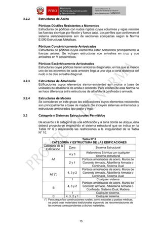 15 
3.2.2 Estructuras de Acero 
Pórticos Dúctiles Resistentes a Momentos 
Estructuras de pórticos con nudos rígidos cuyas columnas y vigas resisten las fuerzas sísmicas por flexión y fuerza axial. Los perfiles que conforman el sistema sismorresistente son de secciones compactas según la Norma E.090 Estructuras Metálicas. 
Pórticos Concéntricamente Arriostrados 
Estructuras de pórticos cuyos elementos están sometidos principalmente a fuerzas axiales. Se incluyen estructuras con arriostres en cruz y con arriostres en V concéntricos. 
Pórticos Excéntricamente Arriostrados 
Estructuras cuyos pórticos tienen arriostres diagonales, en los que al menos uno de los extremos de cada arriostre llega a una viga a corta distancia del nudo o de otro arriostre diagonal. 
3.2.3 Estructuras de Albañilería 
Edificaciones cuyos elementos sismorresistentes son muros a base de unidades de albañilería de arcilla o concreto. Para efectos de esta Norma no se hace diferencia entre estructuras de albañilería confinada o armada. 
3.2.4 Estructuras de Madera 
Se consideran en este grupo las edificaciones cuyos elementos resistentes son principalmente a base de madera. Se incluyen sistemas entramados y estructuras arriostradas tipo poste y viga. 
3.3 Categoría y Sistemas Estructurales Permitidos 
De acuerdo a la categoría de una edificación y la zona donde se ubique, ésta deberá proyectarse empleando el sistema estructural que se indica en la Tabla N° 6 y respetando las restricciones a la irregularidad de la Tabla N° 10. 
Tabla N° 6 
CATEGORÍA Y ESTRUCTURA DE LAS EDIFICACIONES 
Categoría de la Edificación. 
Zona 
Sistema Estructural 
A1 
4 y 3 
Aislamiento Sísmico con cualquier sistema estructural 
2 y 1 
Pórticos arriostrados de acero, Muros de Concreto Armado, Albañilería Armada o Confinada, Sistema Dual 
A2 (*) 
4, 3 y 2 
Pórticos arriostrados de acero, Muros de Concreto Armado, Albañilería Armada o Confinada, Sistema Dual 
1 
Cualquier sistema 
B 
4, 3 y 2 
Pórticos arriostrados de acero, Muros de Concreto Armado, Albañilería Armada o Confinada, Sistema Dual, Madera 
1 
Cualquier sistema. 
C 
4, 3, 2 y 1 
Cualquier sistema. 
(*) Para pequeñas construcciones rurales, como escuelas y postas médicas, se podrá usar materiales tradicionales siguiendo las recomendaciones de las normas correspondientes a dichos materiales. 
 