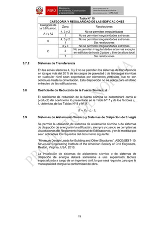19 
Tabla N° 10 
CATEGORÍA Y REGULARIDAD DE LAS EDIFICACIONES 
Categoría de la Edificación. 
Zona 
Restricciones 
A1 y A2 
4, 3 y 2 
No se permiten irregularidades 
1 
No se permiten irregularidades extremas 
B 
4, 3 y 2 
No se permiten irregularidades extremas 
1 
Sin restricciones 
C 
4 y 3 
No se permiten irregularidades extremas 
2 
No se permiten irregularidades extremas excepto en edificios de hasta 2 pisos u 8 m de altura total 
1 
Sin restricciones 
3.7.2 Sistemas de Transferencia 
En las zonas sísmicas 4, 3 y 2 no se permiten los sistemas de transferencia en los que más del 20 % de las cargas de gravedad o de las cargas sísmicas en cualquier nivel sean soportadas por elementos verticales que no son continuos hasta la cimentación. Esta disposición no se aplica para el último entrepiso de las edificaciones. 
3.8 Coeficiente de Reducción de la Fuerza Sísmica, R 
El coeficiente de reducción de la fuerza sísmica se determinará como el producto del coeficiente R0 presentado en la Tabla Nº 7 y de los factores Ia , Ip obtenidos de las Tablas Nº 8 y Nº 9. 
R = R0 ∙ Ia ∙ Ip 
3.9 Sistemas de Aislamiento Sísmico y Sistemas de Disipación de Energía 
Se permite la utilización de sistemas de aislamiento sísmico o de sistemas de disipación de energía en la edificación, siempre y cuando se cumplan las disposiciones del Reglamento Nacional de Edificaciones, y en la medida que sean aplicables los requisitos del documento siguiente: 
“Minimum Design Loads for Building and Other Structures”, ASCE/SEI 7-10, Structural Engineering Institute of the American Society of Civil Engineers, Reston, Virginia, USA, 2010. 
La instalación de sistemas de aislamiento sísmico o de sistemas de disipación de energía deberá someterse a una supervisión técnica especializada a cargo de un ingeniero civil, lo que será requisito para que la municipalidad otorgue la conformidad de obra. 
 