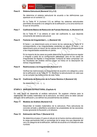 51 
Paso 6 Sistema Estructural (Numeral 3.2 y 3.3) 
Se determina el sistema estructural de acuerdo a las definiciones que aparecen en el numeral 3.2. 
En la Tabla N° 6 (numeral 3.3) se definen los sistemas estructurales permitidos de acuerdo a la categoría de la edificación y a la zona sísmica en la que se encuentra. 
Paso 7 Coeficiente Básico de Reducción de Fuerzas Sísmicas, R0 (Numeral 3.4) 
De la Tabla N° 7 se obtiene el valor del coeficiente R0, que depende únicamente del sistema estructural. 
Paso 8 Factores de Irregularidad Ia , Ip (Numeral 3.6) 
El factor Ia se determinará como el menor de los valores de la Tabla Nº 8 correspondiente a las irregularidades existentes en altura. El factor Ip se determinará como el menor de los valores de la Tabla Nº 9 correspondiente a las irregularidades existentes en planta. 
En la mayoría de los casos se puede determinar si una estructura es regular o irregular a partir de su configuración estructural, pero en los casos de Irregularidad de Rigidez e Irregularidad Torsional se debe comprobar con los resultados del análisis sísmico según se indica en la descripción de dichas irregularidades. 
Paso 9 Restricciones a la Irregularidad (Numeral 3.7) 
Verificar las restricciones a la irregularidad de acuerdo a la categoría y zona de la edificación en la Tabla N° 10. Modificar la estructuración en caso que no se cumplan las restricciones de esta Tabla. 
Paso 10 Coeficiente de Reducción de la Fuerza Sísmica R (Numeral 3.8) 
Se determina R = R0 · Ia · Ip. 
ETAPA 3: ANÁLISIS ESTRUCTURAL (Capítulo 4) 
En esta etapa se desarrolla el análisis estructural. Se sugieren criterios para la elaboración del modelo matemático de la estructura, se indica cómo se debe calcular del peso de la edificación y se definen los procedimientos de análisis. 
Paso 11 Modelos de Análisis (Numeral 4.2) 
Desarrollar el modelo matemático de la estructura. Para estructuras de concreto armado y albañilería considerar las propiedades de las secciones brutas ignorando la fisuración y el refuerzo. 
Paso 12 Estimación del Peso P (Numeral 4.3) 
Se determina el peso (P) para el cálculo de la fuerza sísmica adicionando a la carga permanente total un porcentaje de la carga viva que depende del uso y la categoría de la edificación, definido de acuerdo a lo indicado en este numeral. 
 