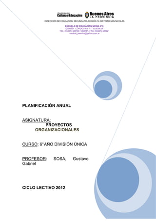 DIRECCIÓN DE EDUCACIÓN SECUNDARIA-REGIÓN 12-DISTRITO SAN NICOLÁS

                          ESCUELA DE EDUCACIÓN MEDIA N° 8
                          QUINTÍN CÓRDOVA N° 117 LA EMILIA
                    TEL: (03461) 480199 / 480221- FAX: (03461) 480221
                              media8_laemilia@yahoo.com.ar




PLANIFICACIÓN ANUAL


ASIGNATURA:
         PROYECTOS
     ORGANIZACIONALES


CURSO: 6° AÑO DIVISIÓN ÚNICA


PROFESOR:       SOSA,            Gustavo
Gabriel




CICLO LECTIVO 2012
 