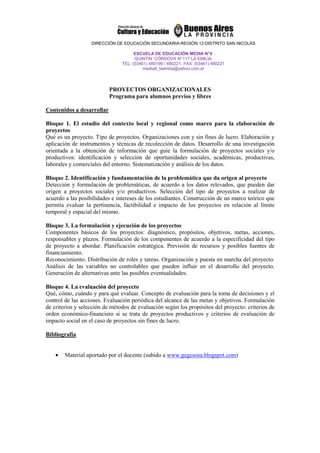 DIRECCIÓN DE EDUCACIÓN SECUNDARIA-REGIÓN 12-DISTRITO SAN NICOLÁS

                                      ESCUELA DE EDUCACIÓN MEDIA N° 8
                                      QUINTÍN CÓRDOVA N° 117 LA EMILIA
                                TEL: (03461) 480199 / 480221- FAX: (03461) 480221
                                          media8_laemilia@yahoo.com.ar



                           PROYECTOS ORGANIZACIONALES
                           Programa para alumnos previos y libres

Contenidos a desarrollar

Bloque 1. El estudio del contexto local y regional como marco para la elaboración de
proyectos
Qué es un proyecto. Tipo de proyectos. Organizaciones con y sin fines de lucro. Elaboración y
aplicación de instrumentos y técnicas de recolección de datos. Desarrollo de una investigación
orientada a la obtención de información que guíe la formulación de proyectos sociales y/o
productivos: identificación y selección de oportunidades sociales, académicas, productivas,
laborales y comerciales del entorno. Sistematización y análisis de los datos.

Bloque 2. Identificación y fundamentación de la problemática que da origen al proyecto
Detección y formulación de problemáticas, de acuerdo a los datos relevados, que pueden dar
origen a proyectos sociales y/o productivos. Selección del tipo de proyectos a realizar de
acuerdo a las posibilidades e intereses de los estudiantes. Construcción de un marco teórico que
permita evaluar la pertinencia, factibilidad e impacto de los proyectos en relación al límite
temporal y espacial del mismo.

Bloque 3. La formulación y ejecución de los proyectos
Componentes básicos de los proyectos: diagnóstico, propósitos, objetivos, metas, acciones,
responsables y plazos. Formulación de los componentes de acuerdo a la especificidad del tipo
de proyecto a abordar. Planificación estratégica. Previsión de recursos y posibles fuentes de
financiamiento.
Reconocimiento. Distribución de roles y tareas. Organización y puesta en marcha del proyecto.
Análisis de las variables no controlables que pueden influir en el desarrollo del proyecto.
Generación de alternativas ante las posibles eventualidades.

Bloque 4. La evaluación del proyecto
Qué, cómo, cuándo y para qué evaluar. Concepto de evaluación para la toma de decisiones y el
control de las acciones. Evaluación periódica del alcance de las metas y objetivos. Formulación
de criterios y selección de métodos de evaluación según los propósitos del proyecto: criterios de
orden económico-financiero si se trata de proyectos productivos y criterios de evaluación de
impacto social en el caso de proyectos sin fines de lucro.

Bibliografía


    •   Material aportado por el docente (subido a www.gegesosa.blogspot.com)
 