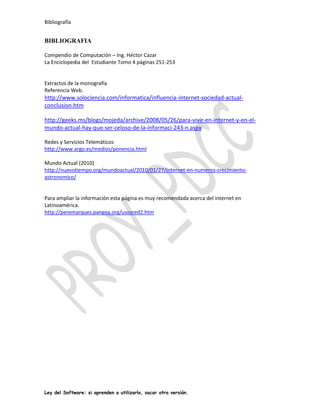Bibliografía


BIBLIOGRAFIA

Compendio de Computación – Ing. Héctor Cazar
La Enciclopedia del Estudiante Tomo 4 páginas 251-253


Extractos de la monografía
Referencia Web.
http://www.solociencia.com/informatica/influencia-internet-sociedad-actual-
conclusion.htm

http://geeks.ms/blogs/mojeda/archive/2008/05/26/para-vivir-en-internet-y-en-el-
mundo-actual-hay-que-ser-celoso-de-la-informaci-243-n.aspx

Redes y Servicios Telemáticos
http://www.argo.es/medios/ponencia.html

Mundo Actual (2010)
http://nuevotiempo.org/mundoactual/2010/01/27/internet-en-numeros-crecimiento-
astronomico/


Para ampliar la información esta página es muy recomendada acerca del internet en
Latinoamérica.
http://peremarques.pangea.org/usosred2.htm




Ley del Software: si aprenden a utilizarlo, sacar otra versión.
 