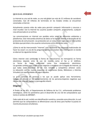 Que es el Internet


                                                                                             4
QUE ES EL INTERNET

La Internet es una red de redes. es una red global con más de 3.5 millones de servidores
conectados. Casi 20 millones de terminales en los Estados Unidos se encuentran
conectadas a Internet.

Actualmente conecta miles de redes para permitir compartir información y recursos a
nivel mundial. Con la Internet los usuarios pueden compartir, prácticamente, cualquier
cosa almacenada en un archivo.

Las comunicaciones en Internet son posibles entre redes de diferentes ambientes y
plataformas. Este intercambio dinámico de datos se ha logrado debido al desarrollo de los
protocolos de comunicación. Los protocolos son un conjunto de reglas para el intercambio
de datos que permiten a los usuarios comunicarse entre diferentes redes.

¿Cómo la red de interconexión "Internet" está cambiando los esquemas tradicionales de
hacer las cosas?, es una de las preguntas que busca resolver esta investigación en donde
se abarcan los siguientes temas:


Cómo Internet está cambiando la forma de comunicarnos (la mensajería) en forma
electrónica dejando atrás el uso de medios como el fax y el teléfono.
La    forma     de    hacer   publicidad     como  una     competencia      electrónica.
Los grandes cambios que surgen en los negocios o empresas con la llegada de Internet, ya
que todas están buscando de ser más rentable y competitiva almenor costo.
La educación con los nuevos esquemas de enseñanzas (Aulas, Bibliotecas y Librerías
Virtuales) con oportunidades de seguir estudios.

La gran variedad de servicios a los que se puede aplicar esta herramienta.
Indagar los efectos en los comportamientos de las personas.Aspectos negativos que
rondan por Internet: Hackers y pornografía infantil.

Orígenes

A finales de los 60's, el Departamento de Defensa de los E.U., enfrentando problemas
estratégicos, sentó los parámetros para el desarrollo de una red de computadoras que
tomó el nombre de ARPANET.

Cada nodo de la red, recibió una identificación numérica, conocida como dirección, lo cual
permitía que las computadoras se diferenciaran unas de otras para facilitar la puesta en
marcha de procesos simultáneos.




Cambio Pentium por calculadora que sepa dividir
 
