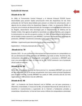 Que es el Internet


Evolución de Internet                                                                          5

Década de los '60
En 1960, el Transmission Control Protocol y el Internet Protocol (TCP/IP) fueron
desarrollados para proveer rápida comunicación entre dos dispositivos de red. Estos
protocolos de red fueron desarrollados para proveer un enlace de comunicación, aún si
algunos de los enlaces entre los dispositivos llegaran a fallar. La corporación RAND, en
conjunto con el Instituto de Massachusetts de Tecnología y la Universidad de California en
los Ángeles, desarrollaron ésta tecnología para el Departamento de Defensa de los
Estados Unidos. Esta agencia de gobierno necesitaba una red contra fallas, para asegurar
la comunicación en caso de una guerra nuclear. En 1969, el Departamento de la Defensa
de los Estados Unidos comenzó a usar ARPANET, la primera red basada en la tecnología de
protocolos. ARPANET inicialmente conectaba cuatro supercomputadoras.

ARPANet - Experimento para descentralizar la red de computadoras.

Septiembre 1 - El día de aniversario de la Internet.

Década de los '70
Octubre 1972 - En una conferencia internacional de comunicaciones en computadoras se
dio una demostración de los adelantos del ARPANet y fue todo un éxito. Durante los 70s,
instituciones educativas y de investigación comenzaron a conectarse a ARPANET para
crear una comunidad de redes. A finales de los 70s, TCP/IP comenzó a ser el protocolo
oficial usado en Internet.

Década de los '80
En los 80s, la Fundación Nacional de Ciencia de los E.U. reemplazó ARPANET con una red
de alta velocidad. Esta es la red que actualmente sirve como enlace principal (backbone)
para la actual Internet. Cuando ARPANET fue usado en 1969, consistía solo de 213 hots
registrados. En 1986 existían más de 2,300 hots.

Década de los '90
1987 - La Fundación de Ciencia Nacional creó el NSFNet, una red para conectarse a
diferentes universidades. A inicios de los 90s, la Fundación Nacional de ciencia de los E.U.
transfirió el mantenimiento y supervisión de la Internet a fundaciones privadas y
corporativas. Actualmente, la Internet tiene varios millones de computadoras conectadas




Cambio Pentium por calculadora que sepa dividir
 