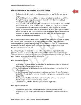 Internet como Medio De Comunicación


Internet como canal (secundario) de prensa escrita
                                                                                                 8
        En Diciembre de 1994, primer periódico electrónico en la Web: San José Mercury
        News.
        En Abril 1995, primeros periódicos en España con edición electrónica en la Web:
        Avui y El Periódico. Luego, La Vanguardia (Junio 95), ABC (Septiembre 95), El
        Mundo (Marzo 96), El País (Mayo 96)...
        En la actualidad (a fecha 21-II-97), MediaInfo tiene censados en todo el mundo 934
        periódicos diarios en línea, casi todos ellos en la Web, con enlaces en su servidor.
        En la relación de MediaInfo figuran sólo 13 diarios españoles (uno de ellos en
        inglés), lo que es índice del grado de incompleción de dicho censo (por lo que toca
        a otros países que USA). En la actualidad hay más de treinta diarios españoles con
        presencia en la Web, y aunque algunos de ellos están aún en construcción la
        mayoría ofrecen noticias diariamente.

Los inconvenientes de la prensa electrónica derivan de las características físicas (actuales)
del 'receptor' de la información y su (actual) conexión necesaria a la red telefónica:
incomodidad de la lectura en pantalla, falta de movilidad... Otro tipo de inconvenientes
actuales derivan de la reducción de la audiencia, restringida necesariamente a las
personas con conexión a Internet.

Las ventajas hay que considerarlas en una doble perspectiva: en la perspectiva del
periódico tal como es actualmente (en la cual el periódico electrónico no sería más que
una copia o remedo del periódico-papel) y en la perspectiva de los desarrollos que el canal
hace posibles, imposibles en el soporte tradicional.

En la primera perspectiva:

        La facilidad e inmediatez de la recuperación de la información (acceso, búsqueda,
        paso de unas informaciones a otras, etc.)
        La posibilidad de una reactualización, corrección, ampliación, etc. continua de las
        informaciones
        La facilidad, para el usuario, de edición, copia, archivado, etc. de las informaciones
        La facilidad de acceso a los números atrasados, y, en general, a la colección entera
        del periódico
        Disminución radical de las limitaciones 'materiales' al volumen de información
        distribuido (por la naturaleza 'virtual' del medio).
        Un sólo soporte, infinitas consultas y recuperaciones posibles

En la segunda perspectiva:

        Posibilidades abiertas por la hipertextualidad: remisión ilimitada a otras
        informaciones (de referencia, precedentes o relacionadas, versiones alternativas,
        etc.)


No he perdido la cabeza... Tengo la copia de seguridad en algún sitio.
 