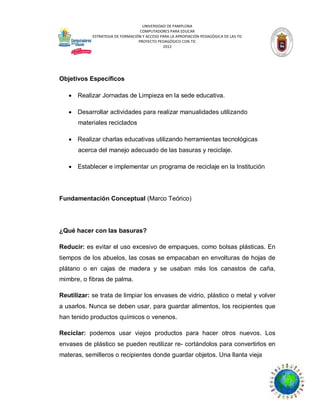 UNIVERSIDAD DE PAMPLONA
COMPUTADORES PARA EDUCAR
ESTRATEGIA DE FORMACIÓN Y ACCESO PARA LA APROPIACIÓN PEDAGÓGICA DE LAS TIC
PROYECTO PEDAGÓGICO CON TIC
2012

Objetivos Específicos
 Realizar Jornadas de Limpieza en la sede educativa.
 Desarrollar actividades para realizar manualidades utilizando
materiales reciclados
 Realizar charlas educativas utilizando herramientas tecnológicas
acerca del manejo adecuado de las basuras y reciclaje.
 Establecer e implementar un programa de reciclaje en la Institución

Fundamentación Conceptual (Marco Teórico)

¿Qué hacer con las basuras?
Reducir: es evitar el uso excesivo de empaques, como bolsas plásticas. En
tiempos de los abuelos, las cosas se empacaban en envolturas de hojas de
plátano o en cajas de madera y se usaban más los canastos de caña,
mimbre, o fibras de palma.
Reutilizar: se trata de limpiar los envases de vidrio, plástico o metal y volver
a usarlos. Nunca se deben usar, para guardar alimentos, los recipientes que
han tenido productos químicos o venenos.
Reciclar: podemos usar viejos productos para hacer otros nuevos. Los
envases de plástico se pueden reutilizar re- cortándolos para convertirlos en
materas, semilleros o recipientes donde guardar objetos. Una llanta vieja

 