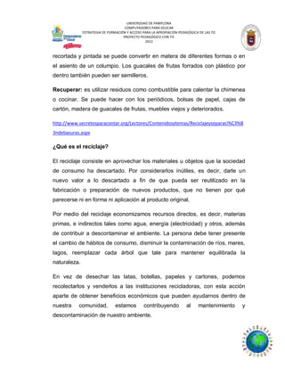 UNIVERSIDAD DE PAMPLONA
COMPUTADORES PARA EDUCAR
ESTRATEGIA DE FORMACIÓN Y ACCESO PARA LA APROPIACIÓN PEDAGÓGICA DE LAS TIC
PROYECTO PEDAGÓGICO CON TIC
2012

recortada y pintada se puede convertir en matera de diferentes formas o en
el asiento de un columpio. Los guacales de frutas forrados con plástico por
dentro también pueden ser semilleros.
Recuperar: es utilizar residuos como combustible para calentar la chimenea
o cocinar. Se puede hacer con los periódicos, bolsas de papel, cajas de
cartón, madera de guacales de frutas, muebles viejos y deteriorados.
http://www.secretosparacontar.org/Lectores/Contenidosytemas/Reciclajeyseparaci%C3%B
3ndebasuras.aspx

¿Qué es el reciclaje?
El reciclaje consiste en aprovechar los materiales u objetos que la sociedad
de consumo ha descartado. Por considerarlos inútiles, es decir, darle un
nuevo valor a lo descartado a fin de que pueda ser reutilizado en la
fabricación o preparación de nuevos productos, que no tienen por qué
parecerse ni en forma ni aplicación al producto original.
Por medio del reciclaje economizamos recursos directos, es decir, materias
primas, e indirectos tales como agua, energía (electricidad) y otros, además
de contribuir a descontaminar el ambiente. La persona debe tener presente
el cambio de hábitos de consumo, disminuir la contaminación de ríos, mares,
lagos, reemplazar cada árbol que tale para mantener equilibrada la
naturaleza.
En vez de desechar las latas, botellas, papeles y cartones, podemos
recolectarlos y venderlos a las instituciones recicladoras, con esta acción
aparte de obtener beneficios económicos que pueden ayudarnos dentro de
nuestra

comunidad,

estamos

contribuyendo

descontaminación de nuestro ambiente.

al

mantenimiento

y

 