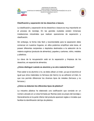 UNIVERSIDAD DE PAMPLONA
COMPUTADORES PARA EDUCAR
ESTRATEGIA DE FORMACIÓN Y ACCESO PARA LA APROPIACIÓN PEDAGÓGICA DE LAS TIC
PROYECTO PEDAGÓGICO CON TIC
2012

Clasificación y separación de los desechos o basura.
La clasificación y separación de los desechos o basura es muy importante en
el proceso de reciclaje. En las grandes ciudades existen inmensas
instalaciones industriales que realizan operaciones de separación y
clasificación.
Sin embargo, la forma más fácil y recomendable para la separación debe
comenzar en nuestros hogares; en ellos podemos simplificar esta tarea, al
poseer diferentes recipientes o depósitos destinados a la selección de la
materia orgánica (producto de alimentos), papeles y cartones, vidrio, metales
y plásticos.
La clave de la recuperación está en la separación y limpieza de los
desechos, en especial de alimentos.
¿Cómo distinguir cuándo es aluminio y no otro material ferroso?
Para saber si es aluminio o no, se debe utilizar un imán, ya que el aluminio al
igual que otros materiales no ferrosos (de hierro) no se adhieren al imán, lo
que nos permite diferenciar los diversos tipos de metales (ferrosos y no
ferrosos.)
¿Cómo se detectan los diferentes tipos de plástico?
La industria plástica ha elaborado una codificación que consiste en un
número ubicado en un área formada por flechas (esto es propio del reciclaje.)
Generalmente en la parte inferior del producto aparecen siglas o iniciales que
facilitan la identificación del tipo de plástico.

 