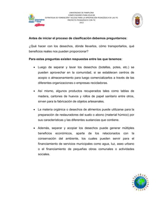 UNIVERSIDAD DE PAMPLONA
COMPUTADORES PARA EDUCAR
ESTRATEGIA DE FORMACIÓN Y ACCESO PARA LA APROPIACIÓN PEDAGÓGICA DE LAS TIC
PROYECTO PEDAGÓGICO CON TIC
2012

Antes de iniciar el proceso de clasificación debemos preguntarnos:
¿Qué hacer con los desechos, dónde llevarlos, cómo transportarlos, qué
beneficios reales nos pueden proporcionar?
Para estas preguntas existen respuestas entre las que tenemos:
 Luego de separar y lavar los desechos (botellas, potes, etc.) se
pueden aprovechar en la comunidad, si se establecen centros de
acopio o almacenamiento para luego comercializarlos a través de las
diferentes organizaciones o empresas recicladoras.
 Así mismo, algunos productos recuperados tales como tablas de
madera, cartones de huevos y rollos de papel sanitario entre otros,
sirven para la fabricación de objetos artesanales.
 La materia orgánica o desechos de alimentos puede utilizarse para la
preparación de restauradores del suelo o abono (material húmico) por
sus características y las diferentes sustancias que contiene.
 Además, separar y acopiar los desechos puede generar múltiples
beneficios

económicos,

aparte

de

los

relacionados

con

la

conservación del ambiente, los cuales pueden servir para el
financiamiento de servicios municipales como agua, luz, aseo urbano
o el financiamiento de pequeñas obras comunales o actividades
sociales.

 