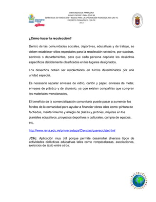 UNIVERSIDAD DE PAMPLONA
COMPUTADORES PARA EDUCAR
ESTRATEGIA DE FORMACIÓN Y ACCESO PARA LA APROPIACIÓN PEDAGÓGICA DE LAS TIC
PROYECTO PEDAGÓGICO CON TIC
2012

¿Cómo hacer la recolección?
Dentro de las comunidades sociales, deportivas, educativas y de trabajo, se
deben establecer sitios especiales para la recolección selectiva, por cuadras,
sectores o departamentos, para que cada persona deposite los desechos
específicos debidamente clasificados en los lugares designados.
Los desechos deben ser recolectados en turnos determinados por una
unidad especial.
Es necesario separar envases de vidrio, cartón y papel, envases de metal,
envases de plástico y de aluminio, ya que existen compañías que compran
los materiales mencionados.
El beneficio de la comercialización comunitaria puede pasar a aumentar los
fondos de la comunidad para ayudar a financiar obras tales como: pintura de
fachadas, mantenimiento y arreglo de plazas y jardines, mejoras en los
planteles educativos, proyectos deportivos y culturales, compra de equipos,
etc.
http://www.rena.edu.ve/primeraetapa/Ciencias/quereciclaje.html
JClic: Aplicación muy útil porque permite desarrollar diversos tipos de
actividades didácticas educativas tales como rompecabezas, asociaciones,
ejercicios de texto entre otros.

 