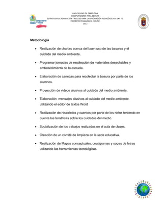 UNIVERSIDAD DE PAMPLONA
COMPUTADORES PARA EDUCAR
ESTRATEGIA DE FORMACIÓN Y ACCESO PARA LA APROPIACIÓN PEDAGÓGICA DE LAS TIC
PROYECTO PEDAGÓGICO CON TIC
2012

Metodología


Realización de charlas acerca del buen uso de las basuras y el
cuidado del medio ambiente.



Programar jornadas de recolección de materiales desechables y
embellecimiento de la escuela.



Elaboración de canecas para recolectar la basura por parte de los
alumnos.



Proyección de videos alusivos al cuidado del medio ambiente.



Elaboración mensajes alusivos al cuidado del medio ambiente
utilizando el editor de textos Word



Realización de historietas y cuentos por parte de los niños teniendo en
cuenta las temáticas sobre los cuidados del medio.



Socialización de los trabajos realizados en el aula de clases.



Creación de un comité de limpieza en la sede educativa.



Realización de Mapas conceptuales, crucigramas y sopas de letras
utilizando las herramientas tecnológicas.

 