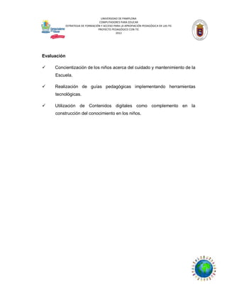 UNIVERSIDAD DE PAMPLONA
COMPUTADORES PARA EDUCAR
ESTRATEGIA DE FORMACIÓN Y ACCESO PARA LA APROPIACIÓN PEDAGÓGICA DE LAS TIC
PROYECTO PEDAGÓGICO CON TIC
2012

Evaluación


Concientización de los niños acerca del cuidado y mantenimiento de la
Escuela.



Realización de guías pedagógicas implementando herramientas
tecnológicas.



Utilización de Contenidos digitales como complemento en la
construcción del conocimiento en los niños.

 