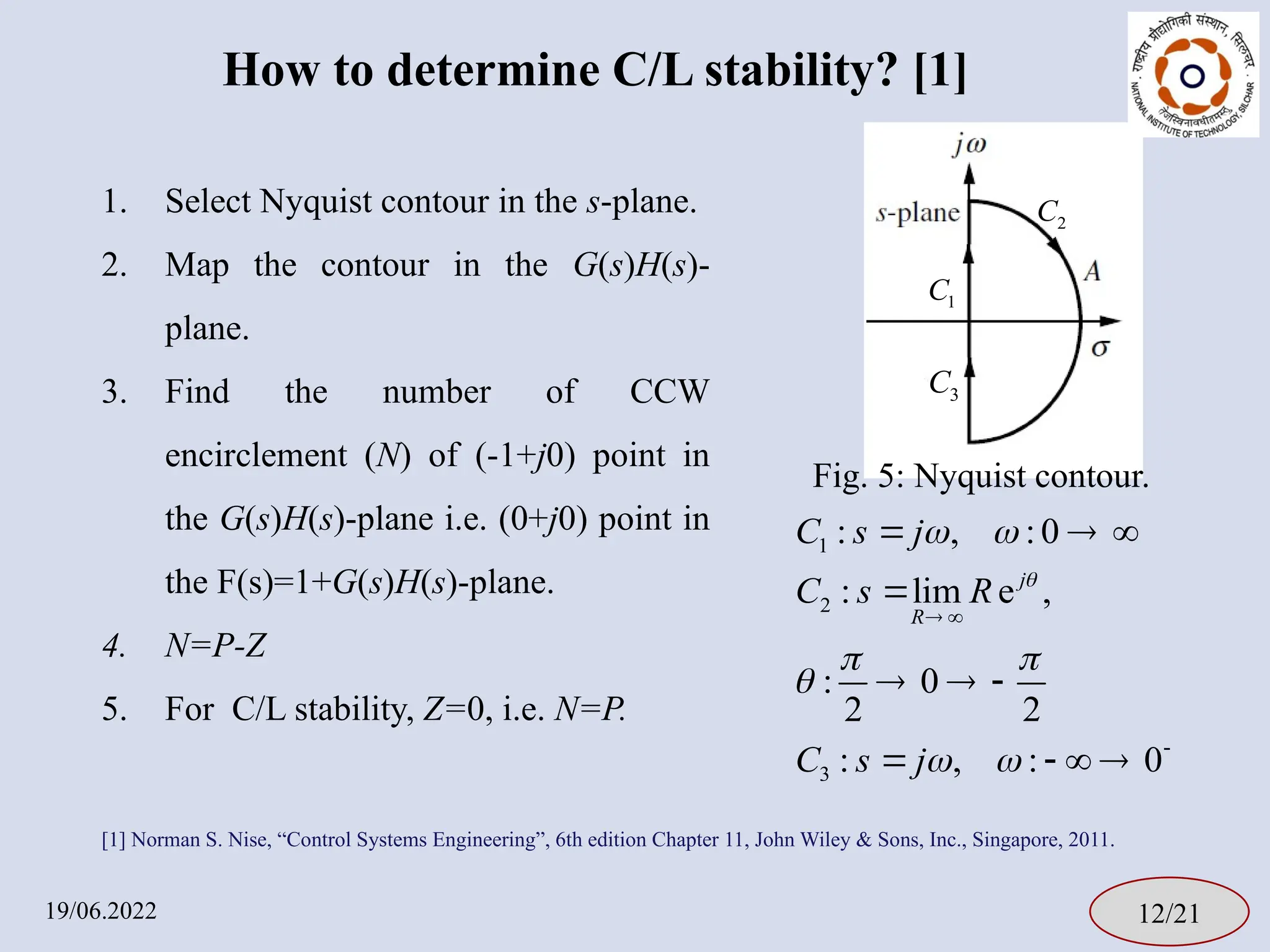How to determine C/L stability? [1]
19/06.2022 12/21
1
2
3
: , :0
: lim e ,
: 0
2 2
: , : 0
j
R
C s j
C s R
C s j

 
 

 
 

  

  
   
1
C
2
C
3
C
Fig. 5: Nyquist contour.
[1] Norman S. Nise, “Control Systems Engineering”, 6th edition Chapter 11, John Wiley & Sons, Inc., Singapore, 2011.
1. Select Nyquist contour in the s-plane.
2. Map the contour in the G(s)H(s)-
plane.
3. Find the number of CCW
encirclement (N) of (-1+j0) point in
the G(s)H(s)-plane i.e. (0+j0) point in
the F(s)=1+G(s)H(s)-plane.
4. N=P-Z
5. For C/L stability, Z=0, i.e. N=P.
 