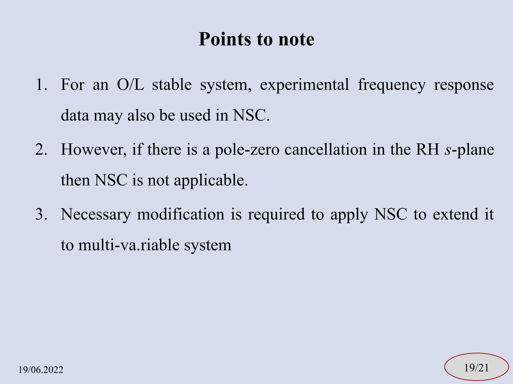 Points to note
1. For an O/L stable system, experimental frequency response
data may also be used in NSC.
2. However, if there is a pole-zero cancellation in the RH s-plane
then NSC is not applicable.
3. Necessary modification is required to apply NSC to extend it
to multi-va.riable system
19/06.2022 19/21
 