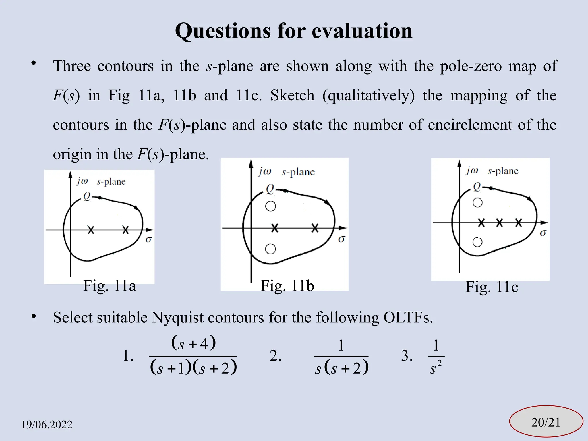 Questions for evaluation
• Three contours in the s-plane are shown along with the pole-zero map of
F(s) in Fig 11a, 11b and 11c. Sketch (qualitatively) the mapping of the
contours in the F(s)-plane and also state the number of encirclement of the
origin in the F(s)-plane.
• Select suitable Nyquist contours for the following OLTFs.
19/06.2022 20/21
 
     2
4 1 1
1. 2. 3.
1 2 2
s
s s s s s

  
Fig. 11a Fig. 11b Fig. 11c
 