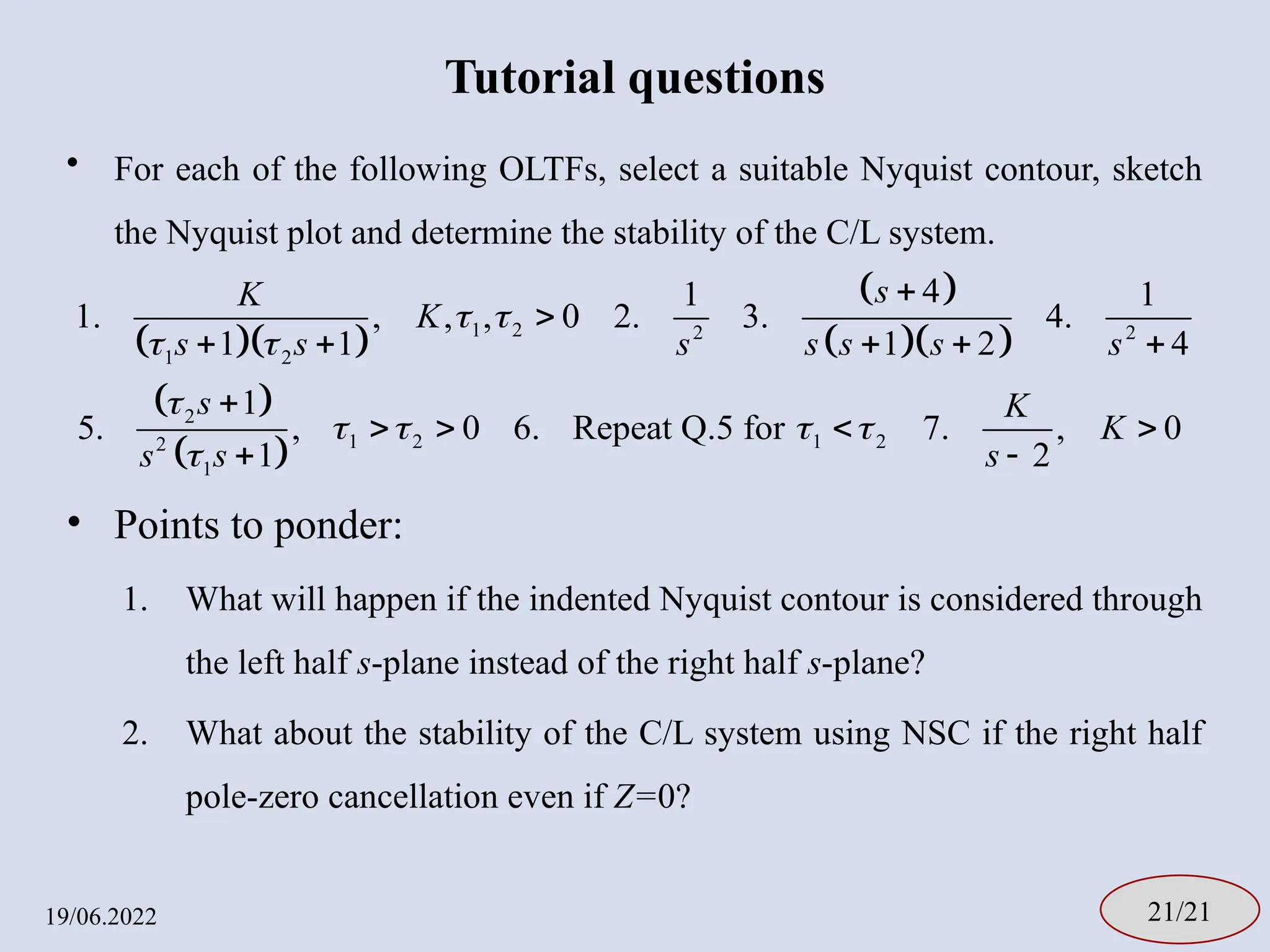 Tutorial questions
• For each of the following OLTFs, select a suitable Nyquist contour, sketch
the Nyquist plot and determine the stability of the C/L system.
• Points to ponder:
1. What will happen if the indented Nyquist contour is considered through
the left half s-plane instead of the right half s-plane?
2. What about the stability of the C/L system using NSC if the right half
pole-zero cancellation even if Z=0?
19/06.2022 21/21
  
 
  
 
 
1 2 2 2
1 2
2
1 2 1 2
2
1
4
1 1
1. , , , 0 2. 3. 4.
1 1 1 2 4
1
5. , 0 6. Repeat Q.5 for 7. , 0
1 2
s
K
K
s s s s s s s
s K
K
s s s
 
 

   



    

   
 
 