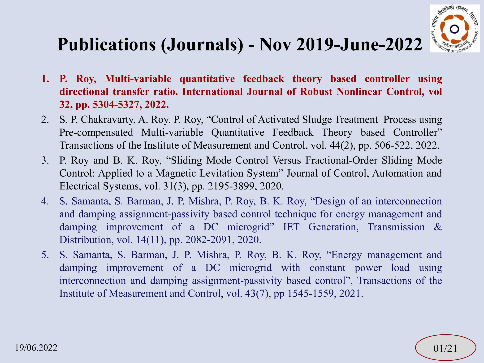 1. P. Roy, Multi-variable quantitative feedback theory based controller using
directional transfer ratio. International Journal of Robust Nonlinear Control, vol
32, pp. 5304-5327, 2022.
2. S. P. Chakravarty, A. Roy, P. Roy, “Control of Activated Sludge Treatment Process using
Pre-compensated Multi-variable Quantitative Feedback Theory based Controller”
Transactions of the Institute of Measurement and Control, vol. 44(2), pp. 506-522, 2022.
3. P. Roy and B. K. Roy, “Sliding Mode Control Versus Fractional-Order Sliding Mode
Control: Applied to a Magnetic Levitation System” Journal of Control, Automation and
Electrical Systems, vol. 31(3), pp. 2195-3899, 2020.
4. S. Samanta, S. Barman, J. P. Mishra, P. Roy, B. K. Roy, “Design of an interconnection
and damping assignment-passivity based control technique for energy management and
damping improvement of a DC microgrid” IET Generation, Transmission &
Distribution, vol. 14(11), pp. 2082-2091, 2020.
5. S. Samanta, S. Barman, J. P. Mishra, P. Roy, B. K. Roy, “Energy management and
damping improvement of a DC microgrid with constant power load using
interconnection and damping assignment-passivity based control”, Transactions of the
Institute of Measurement and Control, vol. 43(7), pp 1545-1559, 2021.
01/21
19/06.2022
Publications (Journals) - Nov 2019-June-2022
 