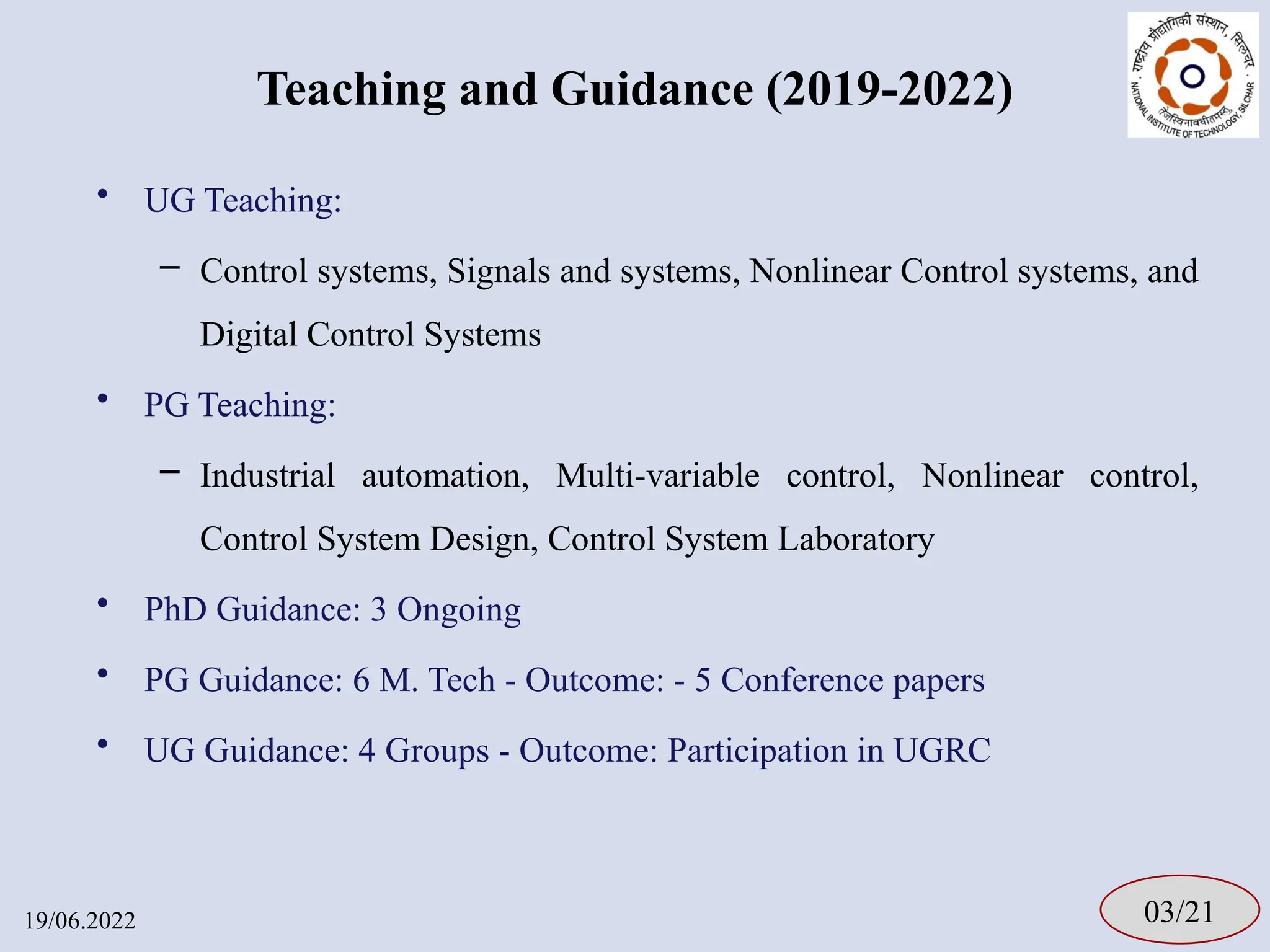 Teaching and Guidance (2019-2022)
• UG Teaching:
– Control systems, Signals and systems, Nonlinear Control systems, and
Digital Control Systems
• PG Teaching:
– Industrial automation, Multi-variable control, Nonlinear control,
Control System Design, Control System Laboratory
• PhD Guidance: 3 Ongoing
• PG Guidance: 6 M. Tech - Outcome: - 5 Conference papers
• UG Guidance: 4 Groups - Outcome: Participation in UGRC
03/21
19/06.2022
 