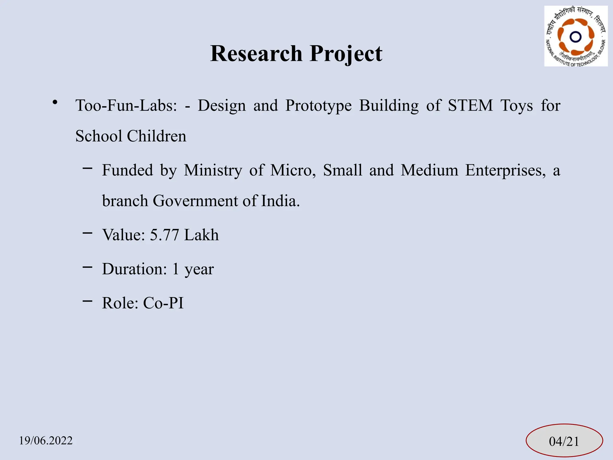Research Project
04/21
19/06.2022
• Too-Fun-Labs: - Design and Prototype Building of STEM Toys for
School Children
– Funded by Ministry of Micro, Small and Medium Enterprises, a
branch Government of India.
– Value: 5.77 Lakh
– Duration: 1 year
– Role: Co-PI
 