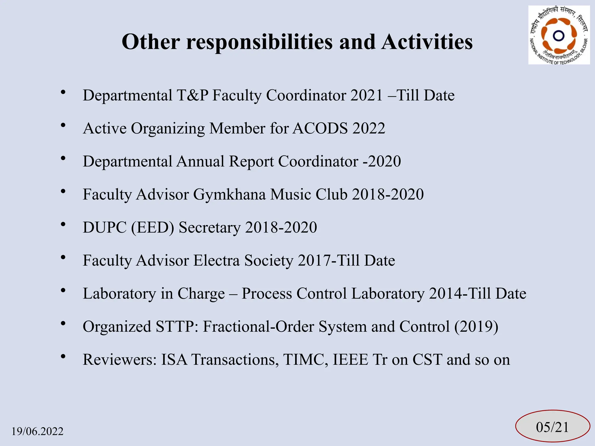 Other responsibilities and Activities
• Departmental T&P Faculty Coordinator 2021 –Till Date
• Active Organizing Member for ACODS 2022
• Departmental Annual Report Coordinator -2020
• Faculty Advisor Gymkhana Music Club 2018-2020
• DUPC (EED) Secretary 2018-2020
• Faculty Advisor Electra Society 2017-Till Date
• Laboratory in Charge – Process Control Laboratory 2014-Till Date
• Organized STTP: Fractional-Order System and Control (2019)
• Reviewers: ISA Transactions, TIMC, IEEE Tr on CST and so on
05/21
19/06.2022
 