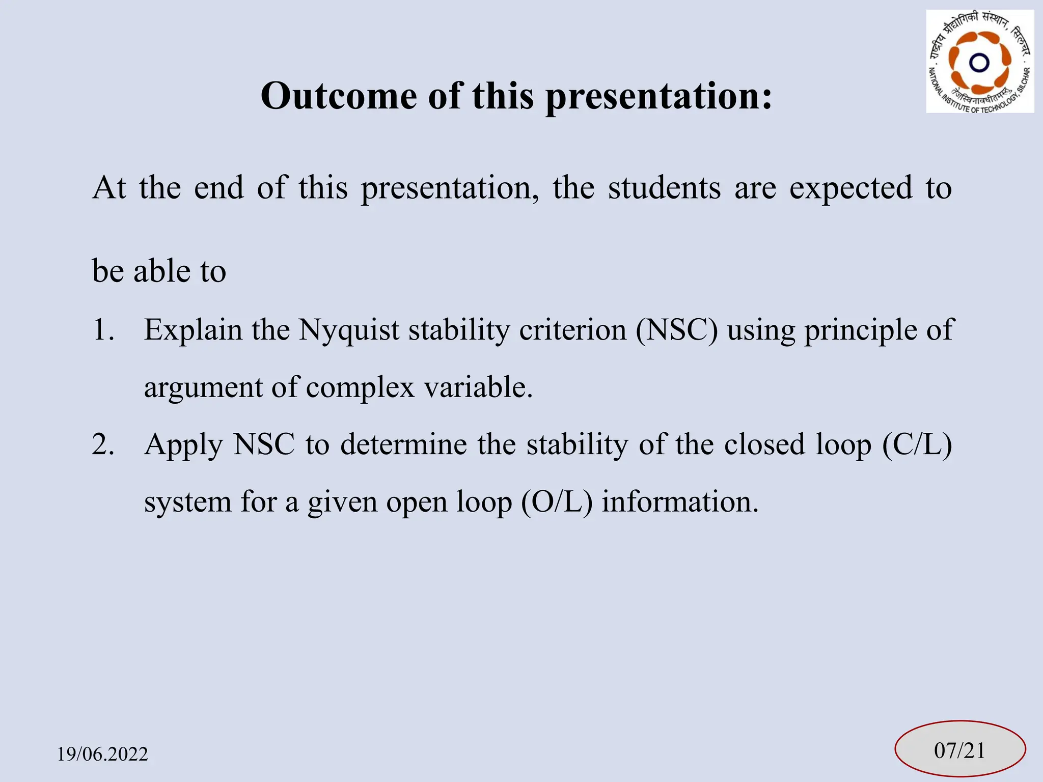 Outcome of this presentation:
19/06.2022 07/21
At the end of this presentation, the students are expected to
be able to
1. Explain the Nyquist stability criterion (NSC) using principle of
argument of complex variable.
2. Apply NSC to determine the stability of the closed loop (C/L)
system for a given open loop (O/L) information.
 