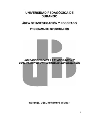 UNIVERSIDAD PEDAGÓGICA DE
             DURANGO

  ÁREA DE INVESTIGACIÓN Y POSGRADO

       PROGRAMA DE INVESTIGACIÓN




   INDICADORES PARA LA ELABORACIÓN Y
EVALUACIÓN DE PROYECTOS DE INVESTIGACIÓN




      Durango, Dgo., noviembre de 2007


                                           1
 