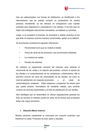 Página
14
Una vez seleccionados Las formas de distribución, se identificarán a los
intermediarios que se pueden convertir en proveedores de nuestro
producto. Inicialmente, se les ofrecerá en consignación unas cuantas
unidades para degustación o presentación a los clientes. A los tres días de
haber sido entregada esta primera mercadería, se realizará su cobranza.
Luego, si es aceptado el producto, se procederá a realizar acuerdos en los
que tanto la empresa como los diversos comerciantes, ganen en la relación.
Se recomienda considerar la siguiente información:
• Periodicidad con la que se visitará al cliente
• Precio de venta de los productos y las promociones existentes
• La comisión de ventas
• Período de cobranza.
Se realizara un seguimiento semanal del mercado para observar el
movimiento de las ventas y la rotación del producto, conocer la opinión de
los clientes y el comportamiento de los vendedores y distribuidores. Ello le
permitirá conocer de cerca las necesidades de los clientes, así como su
nivel de satisfacción con respecto al producto y al canal de
comercialización empleado. Debe ordenarse y programar las tareas para
que pueda producir mermeladas de excelente calidad, pero también
conocer de cerca las necesidades y el nivel de satisfacción de sus clientes
Otra estrategia que se desarrollará es ofrecer degustaciones gratuitas los
fines de semana en distintos puntos de venta, de tal manera que el producto
tenga una mayor promoción.
I. Situación Macro entorno
Muchas personas actualmente se preocupan por consumir productos que
beneficien su salud. Productos de buen sabor y naturales.
 