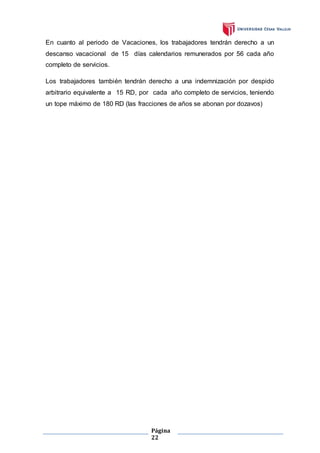 Página
22
En cuanto al periodo de Vacaciones, los trabajadores tendrán derecho a un
descanso vacacional de 15 días calendarios remunerados por 56 cada año
completo de servicios.
Los trabajadores también tendrán derecho a una indemnización por despido
arbitrario equivalente a 15 RD, por cada año completo de servicios, teniendo
un tope máximo de 180 RD (las fracciones de años se abonan por dozavos)
 