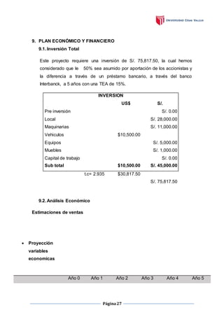 Página27
9. PLAN ECONÓMICO Y FINANCIERO
9.1. Inversión Total
Este proyecto requiere una inversión de S/. 75,817.50, la cual hemos
considerado que le 50% sea asumido por aportación de los accionistas y
la diferencia a través de un préstamo bancario, a través del banco
Interbanck, a 5 años con una TEA de 15%.
INVERSION
US$ S/.
Pre inversión S/. 0.00
Local S/. 28,000.00
Maquinarias S/. 11,000.00
Vehiculos $10,500.00
Equipos S/. 5,000.00
Muebles S/. 1,000.00
Capital de trabajo S/. 0.00
Sub total $10,500.00 S/. 45,000.00
t.c= 2.935 $30,817.50
S/. 75,817.50
9.2. Análisis Económico
Estimaciones de ventas
 Proyección
variables
economicas
Año 0 Año 1 Año 2 Año 3 Año 4 Año 5
 