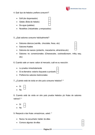 Página39
4. Qué tipo de helados prefiere consumir?
 Soft (de dispensador)
 Gelato (Bola de helado)
 De agua (paletas)
 Novelities (industriales y empacados)
5. ¿Qué sabores consume habitualmente?
 Sabores clásicos (vainilla, chocolate, fresa, etc)
 Sabores frutales
 Sabores de nueces (pistacho, macadamia, almendras,etc)
 Sabores no convencionales (Cheesecake, cookies&cream, milky way,
etc)
6. Cuando sale un nuevo sabor al mercado, cuál es su reacción:
 Lo prueba inmediatamente
 Si es llamativo estaría dispuesto a probarlo
 Prefiere los sabores tradicionales
7. ¿Cuándo está de visita en otro país consume helados? *
 Si
 No
8. Cuando está de visita en otro país prueba helados y/o frutas de sabores
nativos? *
 Si
 No
9. Respecto a las frutas amazónicas, usted: *
 Nunca ha escuchado hablar de ellas
 Conoce algunas de ellas
 