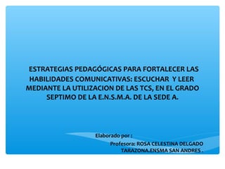 ESTRATEGIAS PEDAGÓGICAS PARA FORTALECER LAS 
HABILIDADES COMUNICATIVAS: ESCUCHAR Y LEER 
MEDIANTE LA UTILIZACION DE LAS TCS, EN EL GRADO 
SEPTIMO DE LA E.N.S.M.A. DE LA SEDE A. 
Elaborado por : 
Profesora: ROSA CELESTINA DELGADO 
TARAZONA.ENSMA SAN ANDRES . 
 