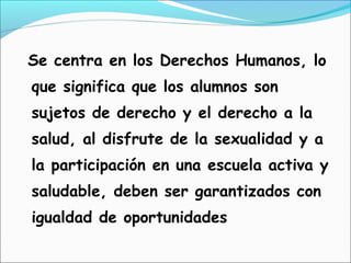 Se centra en los Derechos Humanos, lo
que significa que los alumnos son
sujetos de derecho y el derecho a la
salud, al disfrute de la sexualidad y a
la participación en una escuela activa y
saludable, deben ser garantizados con
igualdad de oportunidades
 