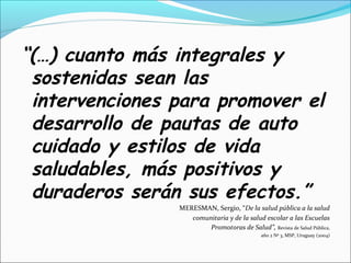 “(…) cuanto más integrales y
sostenidas sean las
intervenciones para promover el
desarrollo de pautas de auto
cuidado y estilos de vida
saludables, más positivos y
duraderos serán sus efectos.”
MERESMAN, Sergio, “De la salud pública a la salud
comunitaria y de la salud escolar a las Escuelas
Promotoras de Salud”, Revista de Salud Pública,
año 2 Nº 3, MSP, Uruguay (2004)
 