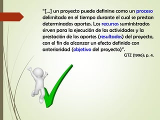“[…] un proyecto puede definirse como un proceso
delimitado en el tiempo durante el cual se prestan
determinados aportes. Los recursos suministrados
sirven para la ejecución de las actividades y la
prestación de los aportes (resultados) del proyecto,
con el fin de alcanzar un efecto definido con
anterioridad (objetivo del proyecto)”.
GTZ (1996); p. 4.
 