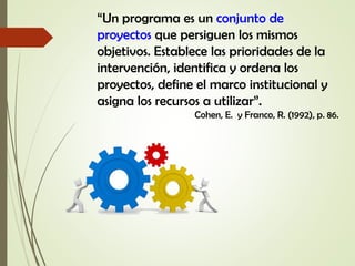 “Un programa es un conjunto de
proyectos que persiguen los mismos
objetivos. Establece las prioridades de la
intervención, identifica y ordena los
proyectos, define el marco institucional y
asigna los recursos a utilizar”.
Cohen, E. y Franco, R. (1992), p. 86.
 